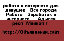 работа в интернете для девушек - Все города Работа » Заработок в интернете   . Адыгея респ.,Майкоп г.